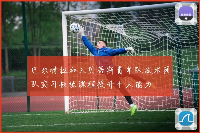 巴尔特拉加入贝蒂斯青年队技术团队实习教练课程提升个人能力