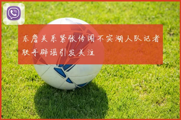 东詹关系紧张传闻不实湖人队记者联手辟谣引发关注