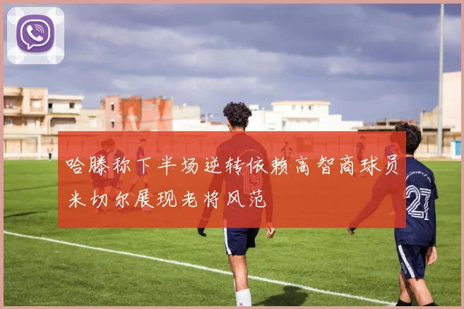 哈滕称下半场逆转依赖高智商球员米切尔展现老将风范