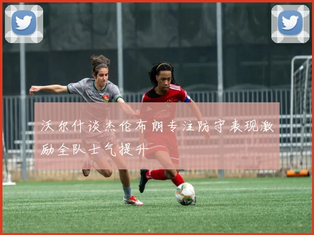沃尔什谈杰伦布朗专注防守表现激励全队士气提升
