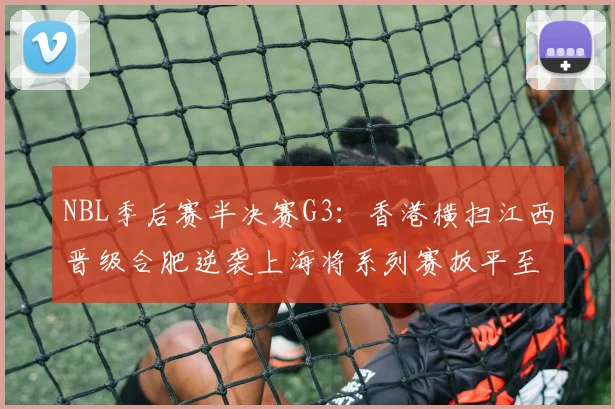 NBL季后赛半决赛G3:香港横扫江西晋级合肥逆袭上海将系列赛扳平至1-2