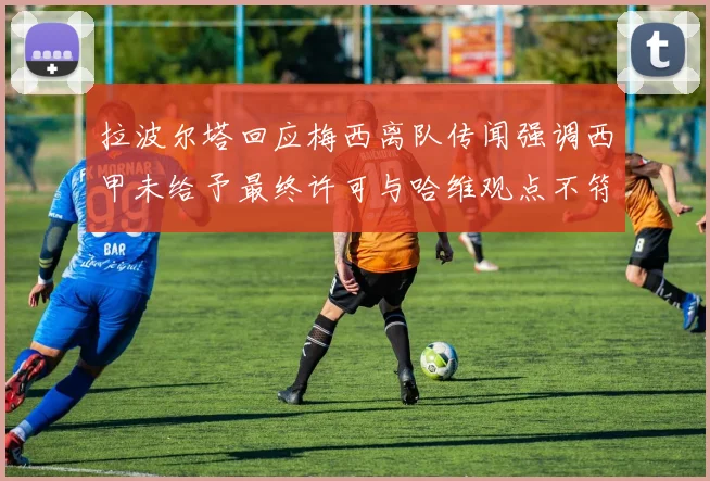 拉波尔塔回应梅西离队传闻强调西甲未给予最终许可与哈维观点不符