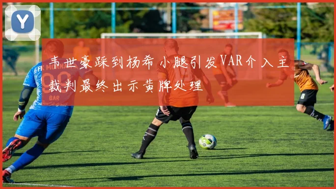 韦世豪踩到杨希小腿引发VAR介入主裁判最终出示黄牌处理