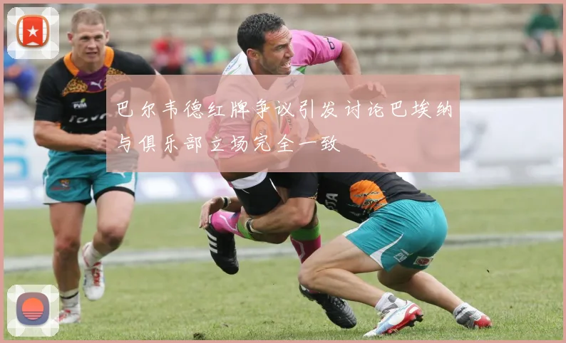 巴尔韦德红牌争议引发讨论巴埃纳与俱乐部立场完全一致