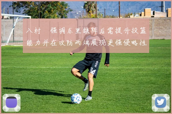 八村塁强调东里缺阵后需提升投篮能力并在攻防两端展现更强侵略性