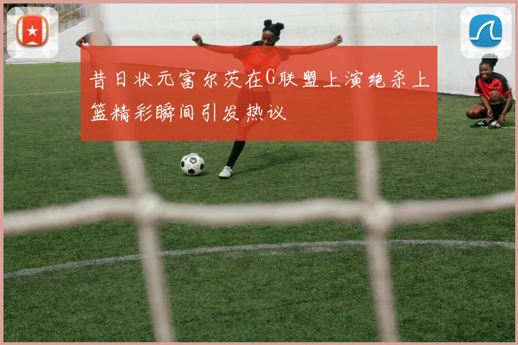 昔日状元富尔茨在G联盟上演绝杀上篮精彩瞬间引发热议