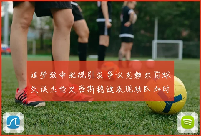 追梦致命犯规引发争议克赖尔罚球失误杰伦史密斯稳健表现助队加时逆袭