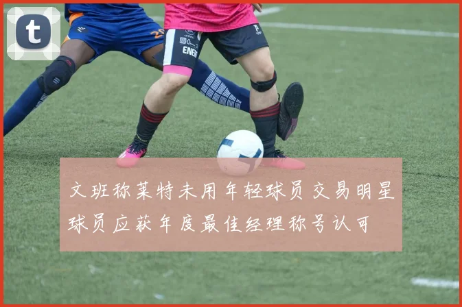 文班称莱特未用年轻球员交易明星球员应获年度最佳经理称号认可