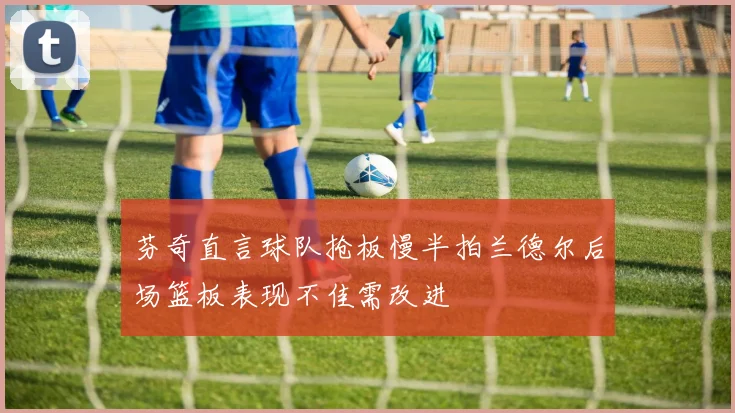 芬奇直言球队抢板慢半拍兰德尔后场篮板表现不佳需改进