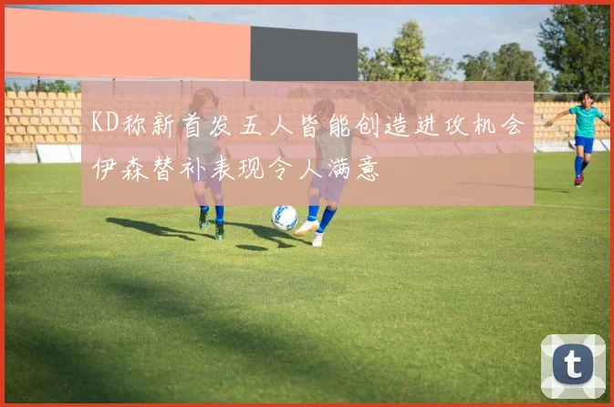 KD称新首发五人皆能创造进攻机会伊森替补表现令人满意