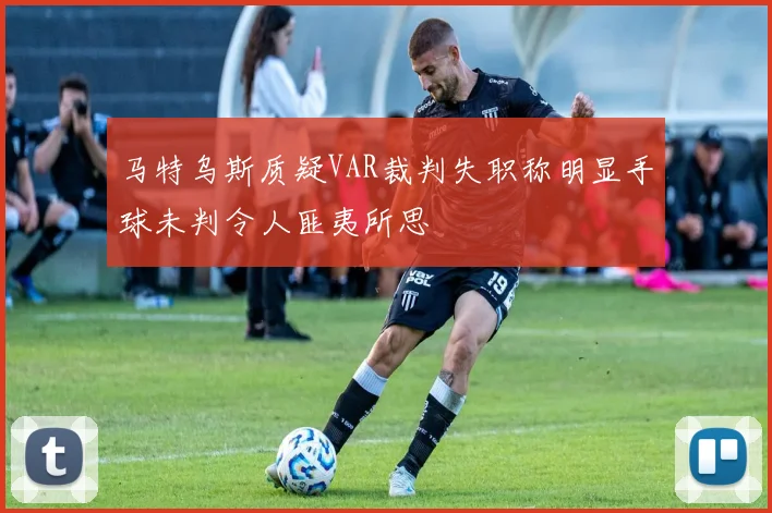 马特乌斯质疑VAR裁判失职称明显手球未判令人匪夷所思