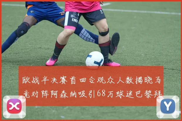 欧战半决赛首回合观众人数揭晓马竞对阵阿森纳吸引68万球迷巴黎拜仁紧随其后