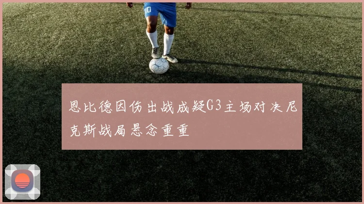 恩比德因伤出战成疑G3主场对决尼克斯战局悬念重重