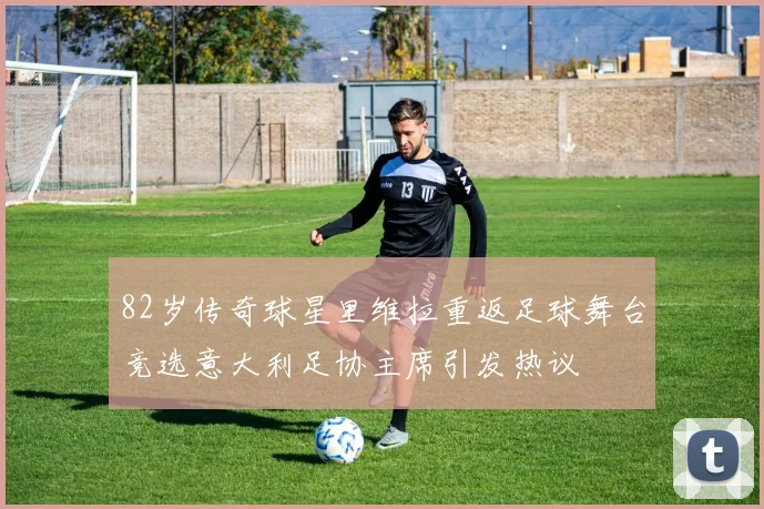 82岁传奇球星里维拉重返足球舞台竞选意大利足协主席引发热议