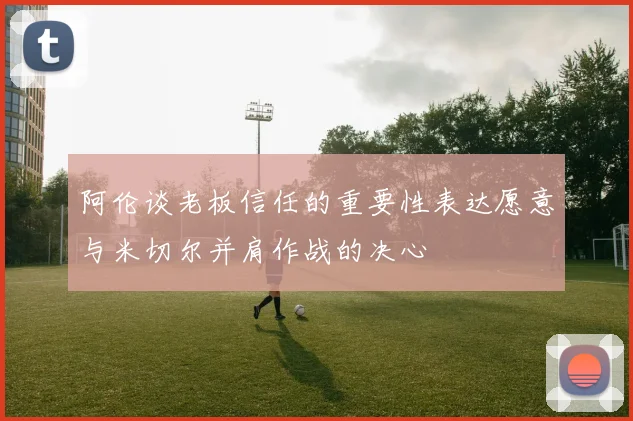 阿伦谈老板信任的重要性表达愿意与米切尔并肩作战的决心