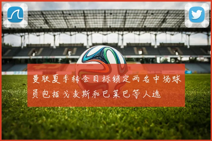 曼联夏季转会目标锁定两名中场球员包括戈麦斯和巴莱巴等人选