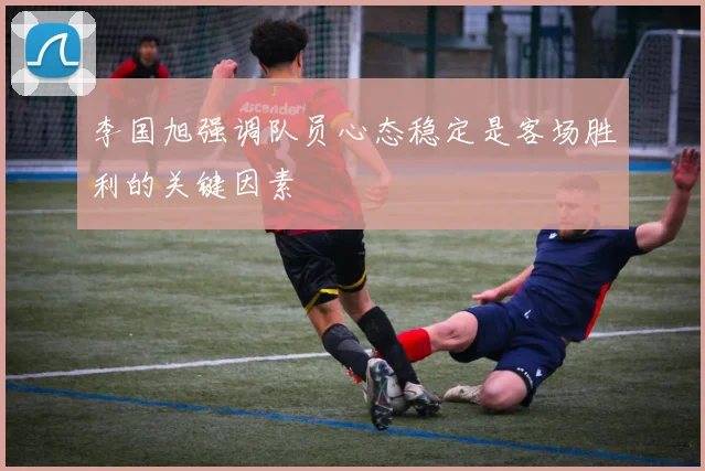 李国旭强调队员心态稳定是客场胜利的关键因素