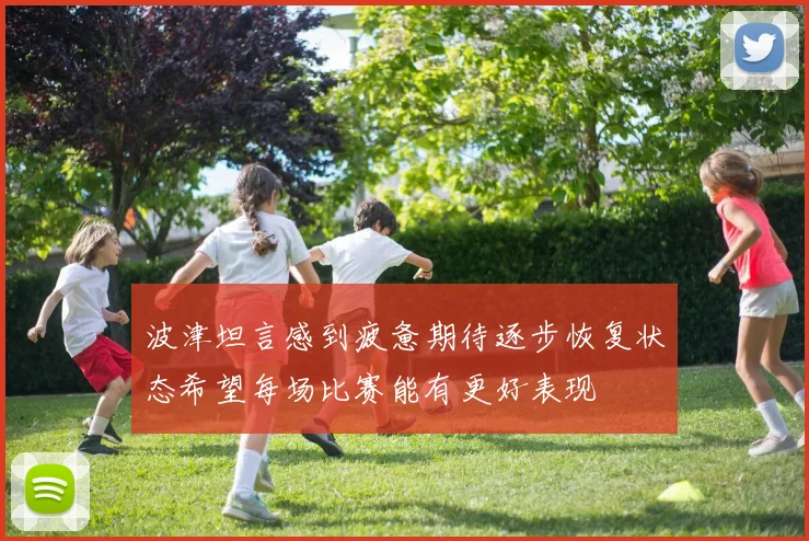 波津坦言感到疲惫期待逐步恢复状态希望每场比赛能有更好表现