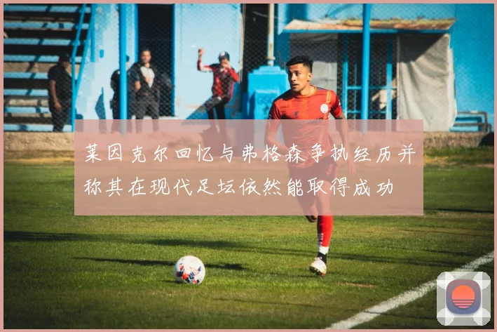 莱因克尔回忆与弗格森争执经历并称其在现代足坛依然能取得成功