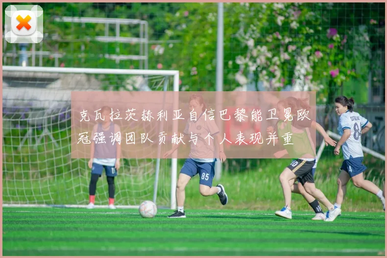 克瓦拉茨赫利亚自信巴黎能卫冕欧冠强调团队贡献与个人表现并重