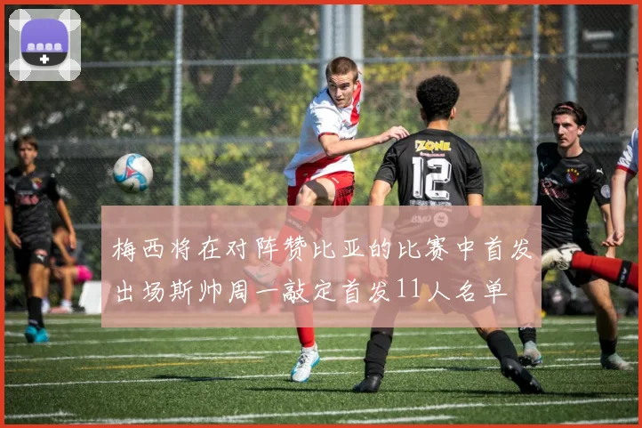 梅西将在对阵赞比亚的比赛中首发出场斯帅周一敲定首发11人名单