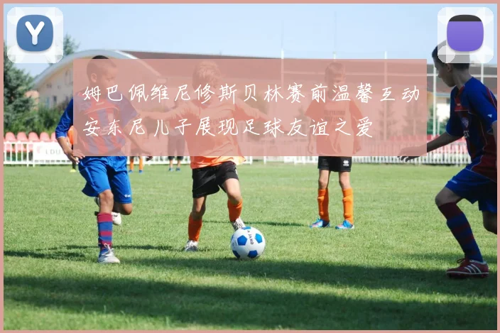 姆巴佩维尼修斯贝林赛前温馨互动安东尼儿子展现足球友谊之爱