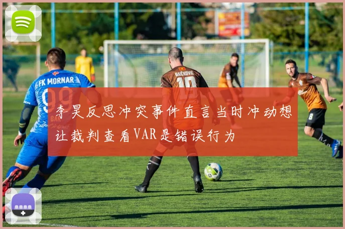李昊反思冲突事件直言当时冲动想让裁判查看VAR是错误行为