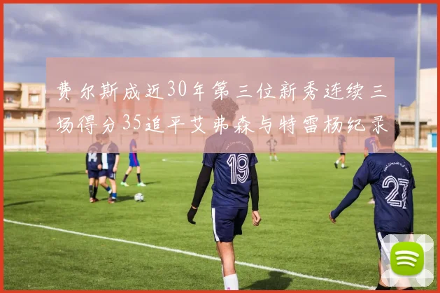 费尔斯成近30年第三位新秀连续三场得分35追平艾弗森与特雷杨纪录