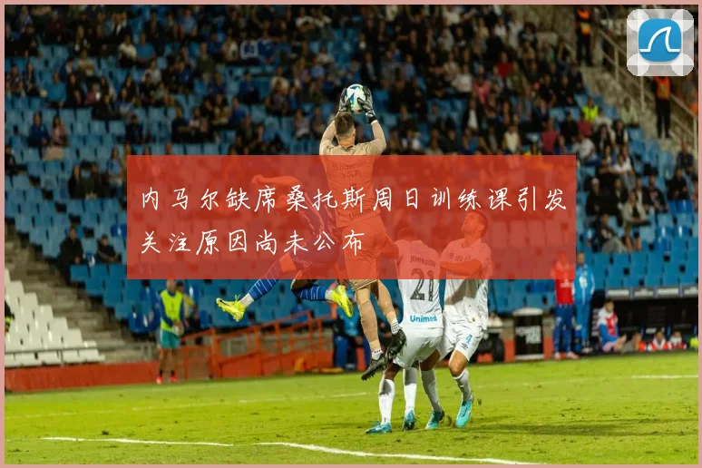 内马尔缺席桑托斯周日训练课引发关注原因尚未公布