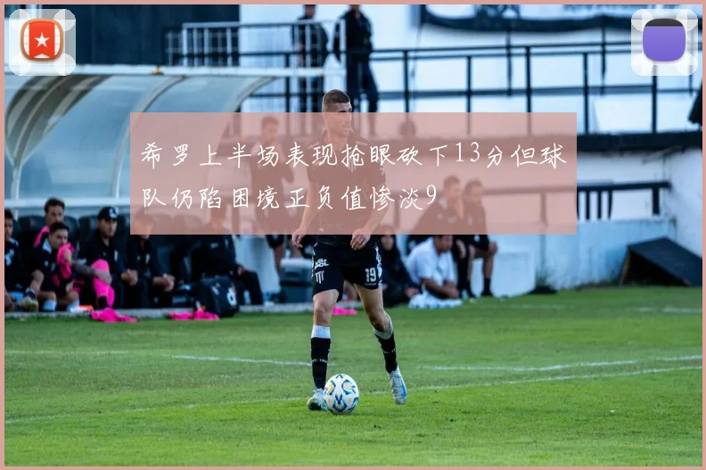 希罗上半场表现抢眼砍下13分但球队仍陷困境正负值惨淡9