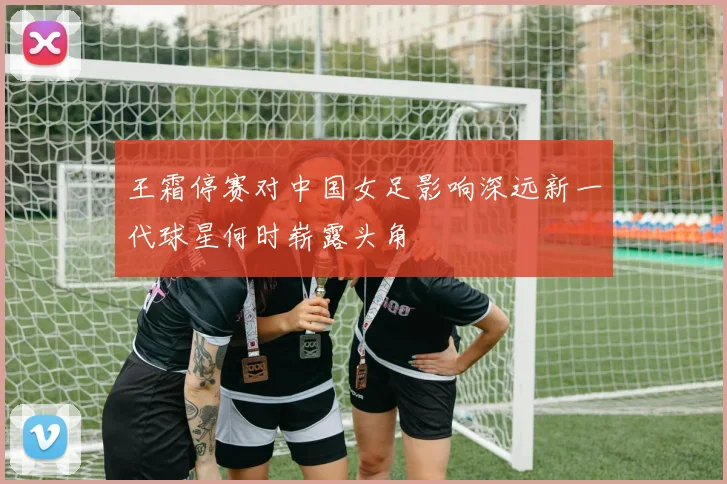 王霜停赛对中国女足影响深远新一代球星何时崭露头角