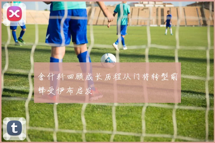 舍什科回顾成长历程从门将转型前锋受伊布启发
