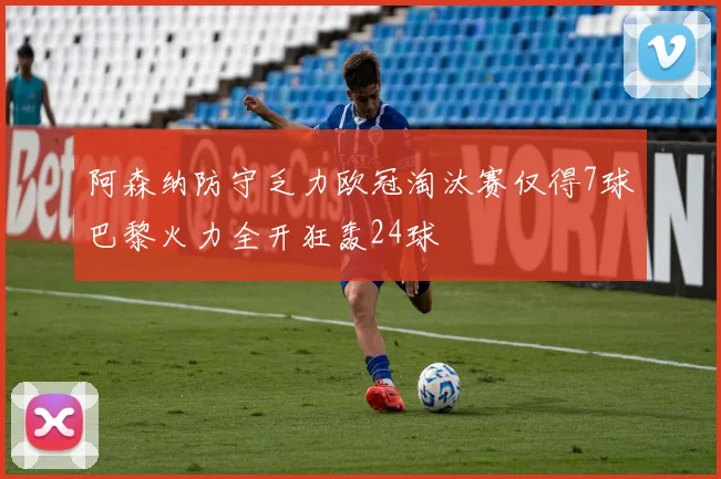 阿森纳防守乏力欧冠淘汰赛仅得7球巴黎火力全开狂轰24球